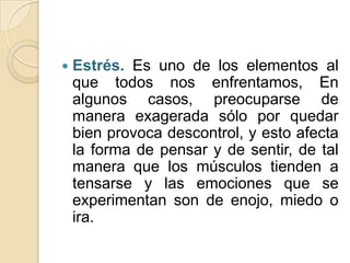    Estrés. Es uno de los elementos al
    que todos nos enfrentamos, En
    algunos casos, preocuparse de
    manera exagerada sólo por quedar
    bien provoca descontrol, y esto afecta
    la forma de pensar y de sentir, de tal
    manera que los músculos tienden a
    tensarse y las emociones que se
    experimentan son de enojo, miedo o
    ira.
 