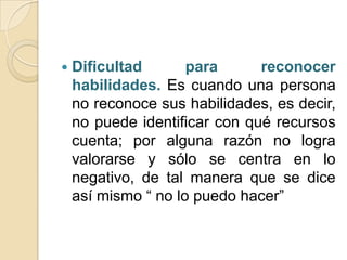    Dificultad       para      reconocer
    habilidades. Es cuando una persona
    no reconoce sus habilidades, es decir,
    no puede identificar con qué recursos
    cuenta; por alguna razón no logra
    valorarse y sólo se centra en lo
    negativo, de tal manera que se dice
    así mismo “ no lo puedo hacer”
 