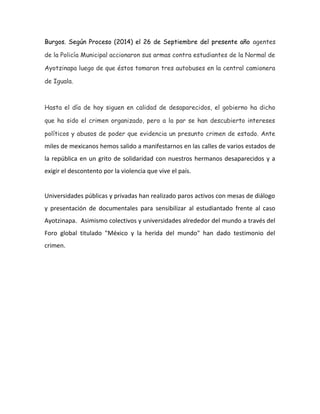 Hace 
unas 
semanas 
el 
municipio 
de 
Ayotzinapa 
en 
el 
estado 
de 
Guerrero 
se 
quedó 
sin 
43 
integrantes 
de 
la 
Escuela 
Normal 
Rural 
llamada 
Raúl 
Isidro 
Burgos. 
Según 
Proceso 
(2014) 
el 
26 
de 
Septiembre 
del 
presente 
año 
agentes 
de 
la 
Policía 
Municipal 
accionaron 
sus 
armas 
contra 
estudiantes 
de 
la 
Normal 
de 
Ayotzinapa 
luego 
de 
que 
éstos 
tomaron 
tres 
autobuses 
en 
la 
central 
camionera 
de 
Iguala. 
Hasta el día de hoy siguen en calidad de desaparecidos, el gobierno ha 
dicho que ha sido el crimen organizado, pero a la par se han descubierto 
intereses políticos y abusos de poder que evidencia un presunto crimen 
de estado. Ante dichos acontecimientos, miles 
de 
mexicanos 
hemos 
salido 
a 
manifestarnos 
en 
las 
calles 
de 
varios 
estados 
de 
la 
república 
en 
un 
grito 
de 
solidaridad 
con 
nuestros 
hermanos 
desaparecidos 
y 
a 
exigir 
el 
descontento 
por 
la 
violencia 
que 
vive 
el 
país. 
Universidades 
públicas 
y 
privadas 
han 
realizado 
paros 
activos 
con 
mesas 
de 
diálogo 
y 
presentación 
de 
documentales 
para 
sensibilizar 
al 
estudiantado 
frente 
al 
caso 
Ayotzinapa. 
Asimismo 
colectivos 
y 
universidades 
alrededor 
del 
mundo 
a 
través 
del 
Foro 
global 
titulado 
"México 
y 
la 
herida 
del 
mundo" 
han 
dado 
testimonio 
del 
crimen. 
Mi 
universidad 
(ITESO) 
se 
sumó 
al 
paro 
activo 
el 
pasado 
5 
de 
Noviembre, 
estuvieron 
presentes 
dos 
normalistas 
de 
Ayotzinapa 
a 
lo 
largo 
de 
las 
jornadas. 
Cuando 
estábamos 
en 
el 
cierre 
del 
día, 
uno 
de 
los 
dos 
normalistas 
que 
nos 
acompañaron 
dijo 
lo 
siguiente: 
"Nunca 
pensamos 
que 
en 
una 
universidad 
como 
la 
de 
ustedes 
tuvieran 
esa 
solidaridad 
con 
nosotros”, 
también 
citaron 
a 
Emiliano 
Zapata 
con 
la 
frase 
de 
"Prefiero 
morir 
de 
pie 
que 
vivir 
arrodillado". 
Sus 
palabras 
 