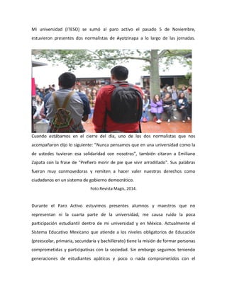 fueron 
muy 
conmovedoras 
y 
remiten 
a 
hacer 
valer 
nuestros 
derechos 
como 
ciudadanos 
en 
un 
sistema 
de 
gobierno 
democrático. 
Foto 
Revista 
Magis, 
2014. 
Durante 
el 
Paro 
Activo 
estuvimos 
presentes 
alumnos 
y 
maestros 
que 
no 
representan 
ni 
la 
cuarta 
parte 
de 
la 
universidad, 
me 
causa 
ruido 
la 
poca 
participación 
estudiantil 
dentro 
de 
mi 
universidad 
y 
en 
México. 
Actualmente 
el 
Sistema 
Educativo 
Mexicano 
que 
atiende 
a 
los 
niveles 
obligatorios 
de 
Educación 
(preescolar, 
primaria, 
secundaria 
y 
bachillerato) 
tiene 
la 
misión 
de 
formar 
personas 
comprometidas 
y 
participativas 
con 
la 
sociedad. 
Sin 
embargo 
seguimos 
teniendo 
generaciones 
de 
estudiantes 
apáticos 
y 
poco 
o 
nada 
comprometidos 
con 
el 
quehacer 
ciudadano. 
Existen 
diversos 
factores 
que 
influyen 
en 
la 
educación, 
como 
el 
sistema 
económico 
capitalista 
y 
las 
intenciones 
ocultas 
en 
el 
currículo 
de 
la 
educación 
pública 
liderada 
por 
el 
propio 
gobierno. 
Octavi 
Fullat 
(2011) 
dice 
que 
"la 
práctica 
educadora 
carece 
de 
sentido 
sin 
referencia 
a 
lo 
antropológico. 
Educar 
es 
engendrar 
a 
lo 
humano. 
La 
 