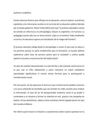 pedagogía 
cuenta 
sólo 
con 
un 
tema 
central: 
¿Qué 
es 
el 
hombre? 
Toda 
meditación 
en 
torno 
a 
lo 
educativo 
supone 
una 
elucidación 
de 
la 
imagen 
del 
hombre". 
El 
proceso 
educativo 
obliga 
desde 
la 
antropología 
a 
revisar 
el 
para 
qué 
se 
educa 
a 
las 
personas 
porque 
es 
parte 
fundamental 
para 
la 
formación, 
la 
escuela 
debería 
replantarse 
¿Qué 
clase 
de 
persona 
quiere 
para 
la 
sociedad? 
y 
¿Cómo 
puede 
aportar 
la 
escuela 
a 
reconstrucción 
del 
tejido 
social? 
Un 
plan 
de 
estudios 
desconectado 
a 
la 
vida 
familiar 
y 
del 
contexto 
social 
actual 
en 
el 
que 
vive 
el 
niño, 
adolescente 
y 
joven 
mexicano 
no 
traerá 
verdaderos 
aprendizajes 
significativos 
ni 
mucho 
menos 
formará 
para 
la 
participación 
y 
transformación 
social. 
Por 
otra 
parte, 
me 
da 
esperanza 
la 
forma 
en 
que 
muchos 
hemos 
podido 
sumarnos 
a 
la 
causa 
utilizando 
las 
bondades 
que 
nos 
brindan 
las 
redes 
sociales 
para 
viralizar 
la 
información. 
El 
caso 
de 
los 
43 
desaparecidos 
evidencia 
como 
el 
yo 
puede 
ir 
sumándose 
a 
un 
nosotros 
y 
formar 
un 
colectivo 
en 
red, 
gracias 
a 
las 
campañas 
en 
twitter, 
firmas 
electrónicas, 
videos 
y 
otras 
iniciativas 
hemos 
logrado 
poner 
los 
ojos 
del 
mundo 
en 
México. 
Por 
último 
quiero 
hacer 
la 
invitación 
a 
cuestionarnos 
sobre 
nuestro 
quehacer 
en 
la 
vida 
diaria 
para 
contribuir 
a 
una 
cultura 
de 
no 
violencia, 
a 
estar 
enterados 
y 
a 
dar 
testimonio 
de 
los 
hechos, 
es 
muy 
diferente 
no 
saber 
qué 
esta 
pasando 
en 
el 
país 
a 
no 
querer 
saber. 
 