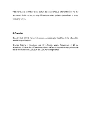 Referencias 
Octavi 
Fullat 
(2011) 
Homo 
Educandus, 
Antropología 
filosófica 
de 
la 
educación. 
México: 
Lupus 
Magister. 
Ornelas 
Roberto 
y 
Ponciano 
Luis. 
2014.Revista 
Magis. 
Recuperado 
el 
27 
de 
Noviembre 
2014 
de: 
http://www.magis.iteso.mx/redaccion/iteso-con-ayotzinapa-no- 
la desesperaci%C3%B3n-s%C3%AD-la-esperanza 
