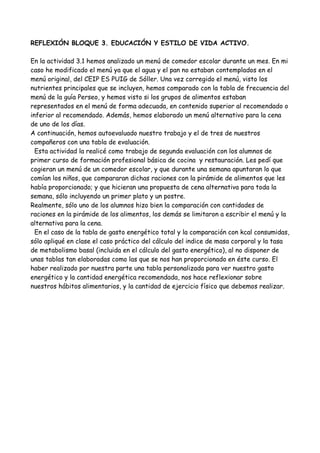 REFLEXIÓN BLOQUE 3. EDUCACIÓN Y ESTILO DE VIDA ACTIVO.
En la actividad 3.1 hemos analizado un menú de comedor escolar durante un mes. En mi
caso he modificado el menú ya que el agua y el pan no estaban contemplados en el
menú original, del CEIP ES PUIG de Sóller. Una vez corregido el menú, visto los
nutrientes principales que se incluyen, hemos comparado con la tabla de frecuencia del
menú de la guía Perseo, y hemos visto si los grupos de alimentos estaban
representados en el menú de forma adecuada, en contenido superior al recomendado o
inferior al recomendado. Además, hemos elaborado un menú alternativo para la cena
de uno de los días.
A continuación, hemos autoevaluado nuestro trabajo y el de tres de nuestros
compañeros con una tabla de evaluación.
Esta actividad la realicé como trabajo de segunda evaluación con los alumnos de
primer curso de formación profesional básica de cocina y restauración. Les pedí que
cogieran un menú de un comedor escolar, y que durante una semana apuntaran lo que
comían los niños, que compararan dichas raciones con la pirámide de alimentos que les
había proporcionado; y que hicieran una propuesta de cena alternativa para toda la
semana, sólo incluyendo un primer plato y un postre.
Realmente, sólo uno de los alumnos hizo bien la comparación con cantidades de
raciones en la pirámide de los alimentos, los demás se limitaron a escribir el menú y la
alternativa para la cena.
En el caso de la tabla de gasto energético total y la comparación con kcal consumidas,
sólo apliqué en clase el caso práctico del cálculo del indice de masa corporal y la tasa
de metabolismo basal (incluida en el cálculo del gasto energético), al no disponer de
unas tablas tan elaboradas como las que se nos han proporcionado en éste curso. El
haber realizado por nuestra parte una tabla personalizada para ver nuestro gasto
energético y la cantidad energética recomendada, nos hace reflexionar sobre
nuestros hábitos alimentarios, y la cantidad de ejercicio físico que debemos realizar.
 