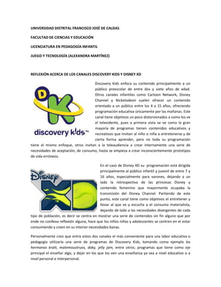 UNIVERSIDAD DISTRITAL FRANCISCO JOSÉ DE CALDAS
FACULTAD DE CIENCIAS Y EDUCACIÓN
LICENCIATURA EN PEDAGOGÍA INFANTIL
JUEGO Y TECNOLOGÍA (ALEXANDRA MARTÍNEZ)
REFLEXIÓN ACERCA DE LOS CANALES DISCOVERY KIDS Y DISNEY XD
Discovery Kids enfoca su contenido principalmente a un
público preescolar de entre dos y siete años de edad.
Otros canales infantiles como Cartoon Network, Disney
Channel y Nickelodeon suelen ofrecer un contenido
orientado a un público entre los 4 a 15 años, ofreciendo
programación educativa únicamente por las mañanas. Este
canal tiene objetivos un poco distorsionados a como los ve
el televidente, pues a primera vista se ve como la gran
mayoría de programas tienen contenidos educativos y
recreativos que invitan al niño o niña a entretenerse y de
cierta forma aprender, pero no toda su programación
tiene el mismo enfoque, otros invitan a la teleaudiencia a crear internamente una serie de
necesidades de aceptación, de consumo, hasta se empieza a crear inconscientemente prototipos
de vida erróneos.
En el caso de Disney XD su programación está dirigida
principalmente al público infantil y juvenil de entre 7 y
16 años, especialmente para varones, dejando a un
lado la retrospectiva de las princesas Disney y
contenido femenino que mayormente ocupaba la
transmisión del Disney Channel. Partiendo de este
punto, este canal tiene como objetivos el entretener y
llevar al que ve y escucha a el consumo materialista,
dejando de lado a las necesidades divergentes de cada
tipo de población, es decir se centra en mostrar una serie de contenidos sin fin alguno que por
ende no conlleva reflexión alguna, hace que los niños niñas y adolescentes se centren en el estar
consumiendo y creen en su interior necesidades banas.
Personalmente creo que entre estos dos canales el más conveniente para una labor educativa o
pedagogía utilizaría una serie de programas de Discovery Kids, tomando como ejemplo los
hermanos kratt, matemoustruos, doky, jelly jam, entre otros; programas que tiene como eje
principal el enseñar algo, y dejar en los que los ven una enseñanza ya sea a nivel educativo o a
nivel personal e interpersonal.
 