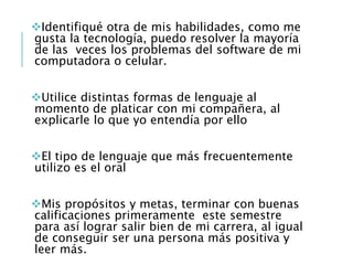 Identifiqué otra de mis habilidades, como me
gusta la tecnología, puedo resolver la mayoría
de las veces los problemas del software de mi
computadora o celular.
Utilice distintas formas de lenguaje al
momento de platicar con mi compañera, al
explicarle lo que yo entendía por ello
El tipo de lenguaje que más frecuentemente
utilizo es el oral
Mis propósitos y metas, terminar con buenas
calificaciones primeramente este semestre
para así lograr salir bien de mi carrera, al igual
de conseguir ser una persona más positiva y
leer más.
 