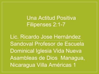 Una Actitud Positiva
Filipenses 2:1-7
Lic. Ricardo Jose Hernández
Sandoval Profesor de Escuela
Dominical Iglesia Vida Nueva
Asambleas de Dios Managua,
Nicaragua Villa Américas 1
 