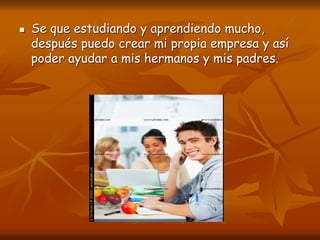  Se que estudiando y aprendiendo mucho,
después puedo crear mi propia empresa y así
poder ayudar a mis hermanos y mis padres.
 