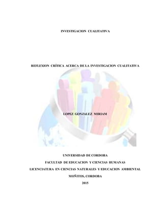 INVESTIGACION CUALITATIVA
REFLEXION CRÍTICA ACERCA DE LA INVESTIGACION CUALITATIVA
LOPEZ GONZALEZ MIRIAM
UNIVERSIDAD DE CORDOBA
FACULTAD DE EDUCACION Y CIENCIAS HUMANAS
LICENCIATURA EN CIENCIAS NATURALES Y EDUCACION AMBIENTAL
MOÑITOS, CORDOBA
2015
 
