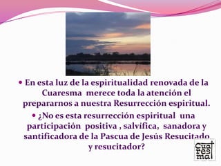  En esta luz de la espiritualidad renovada de la
      Cuaresma merece toda la atención el
 prepararnos a nuestra Resurrección espiritual.
    ¿No es esta resurrección espiritual una
  participación positiva , salvífica, sanadora y
 santificadora de la Pascua de Jesús Resucitado
                  y resucitador?
 