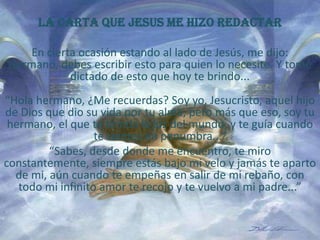 LA CARTA QUE JESUS ME HIZO REDACTAR En cierta ocasión estando al lado de Jesús, me dijo: Hermano, debes escribir esto para quien lo necesite. Y tomé dictado de esto que hoy te brindo...“Hola hermano, ¿Me recuerdas? Soy yo, Jesucristo, aquel hijo de Dios que dio su vida por tu alma, pero más que eso, soy tu hermano, el que te brinda la luz del mundo, y te guía cuando te sientes en penumbra...” “Sabes, desde donde me encuentro, te miro constantemente, siempre estás bajo mi velo y jamás te aparto de mi, aún cuando te empeñas en salir de mi rebaño, con todo mi infinito amor te recojo y te vuelvo a mi padre...” 