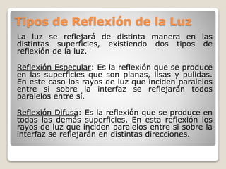 Tipos de Reflexión de la Luz
La luz se reflejará de distinta manera en las
distintas superficies, existiendo dos tipos de
reflexión de la luz.
Reflexión Especular: Es la reflexión que se produce
en las superficies que son planas, lisas y pulidas.
En este caso los rayos de luz que inciden paralelos
entre si sobre la interfaz se reflejarán todos
paralelos entre sí.
Reflexión Difusa: Es la reflexión que se produce en
todas las demás superficies. En esta reflexión los
rayos de luz que inciden paralelos entre si sobre la
interfaz se reflejarán en distintas direcciones.
 