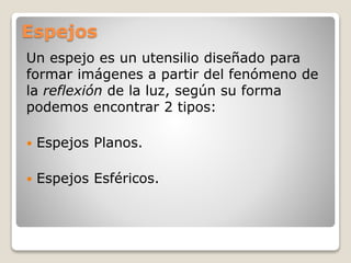 Espejos
Un espejo es un utensilio diseñado para
formar imágenes a partir del fenómeno de
la reflexión de la luz, según su forma
podemos encontrar 2 tipos:
 Espejos Planos.
 Espejos Esféricos.
 