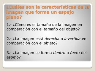 ¿Cuáles son la características de la
imagen que forma un espejo
plano?
1.- ¿Cómo es el tamaño de la imagen en
comparación con el tamaño del objeto?
2.- ¿La imagen está derecha o invertida en
comparación con el objeto?
3.- ¿La imagen se forma dentro o fuera del
espejo?
 