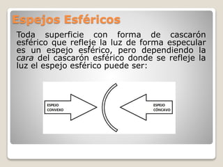 Espejos Esféricos
Toda superficie con forma de cascarón
esférico que refleje la luz de forma especular
es un espejo esférico, pero dependiendo la
cara del cascarón esférico donde se refleje la
luz el espejo esférico puede ser:
 