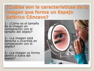 ¿Cuáles son la características de la
imagen que forma un Espejo
Esférico Cóncavo?
1.- ¿Cómo es el tamaño
de la imagen en
comparación con el
tamaño del objeto?
2.- ¿La imagen está
derecha o invertida en
comparación con el
objeto?
3.- ¿La imagen se forma
dentro o fuera del
espejo?
 