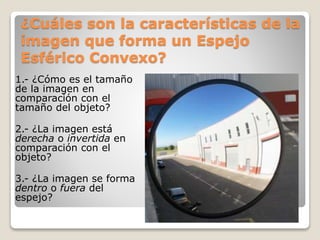¿Cuáles son la características de la
imagen que forma un Espejo
Esférico Convexo?
1.- ¿Cómo es el tamaño
de la imagen en
comparación con el
tamaño del objeto?
2.- ¿La imagen está
derecha o invertida en
comparación con el
objeto?
3.- ¿La imagen se forma
dentro o fuera del
espejo?
 