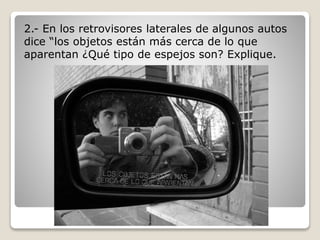 2.- En los retrovisores laterales de algunos autos
dice “los objetos están más cerca de lo que
aparentan ¿Qué tipo de espejos son? Explique.
 