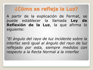 ¿Cómo se refleja la Luz?
A partir de la explicación de Fermat, se
puede establecer la llamada Ley de
Reflexión de la Luz, la que afirma lo
siguiente:
"El ángulo del rayo de luz incidente sobre la
interfaz será igual al ángulo del rayo de luz
reflejado por esta, siempre medidos con
respecto a la Recta Normal a la interfaz
 