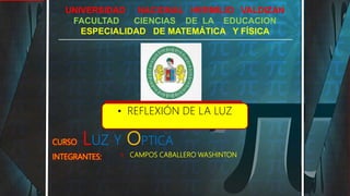UNIVERSIDAD NACIONAL HERMILIO VALDIZAN
FACULTAD CIENCIAS DE LA EDUCACION
ESPECIALIDAD DE MATEMÁTICA Y FÍSICA
CURSO: LUZ Y OPTICA
INTEGRANTES: 1) CAMPOS CABALLERO WASHINTON
1.
• REFLEXIÓN DE LA LUZ
 