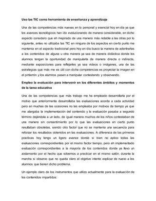 Uso las TIC como herramienta de enseñanza y aprendizaje
Una de las competencias más nuevas en lo personal y esencial hoy en día ya que
los avances tecnológicos han ido evolucionando de manera considerable, en dicho
aspecto considero que eh mejorado de una manera más notable a las otras por lo
siguiente, antes no utilizaba las TIC en ninguno de los aspectos en cierto punto me
mantenía en el aspecto tradicional pero hoy en día busco la manera de adentrarlas
a los contenidos de alguna u otra manera ya sea de manera didáctica donde los
alumnos tengan la oportunidad de manipularla de manera directa o indirecta,
mediante exposiciones para reflejarles ya sea videos o imágenes, una de las
estrategias que más me es útil con dicha competencias es proyectar la imagen en
el pintarrón y los alumnos pasen a manipular contestando y observando.
Empleo la evaluación para intervenir en los diferentes ámbitos y momentos
de la tarea educativa
Una de las competencias que más trabajo me ha empleado desarrollarla por el
motivo que anteriormente desarrollaba las evaluaciones acorde a cada actividad
pero en muchas de las ocasiones no las empleaba por motivos de tiempo ya que
me alargaba la implementación del contenido y la evaluación pasaba a segundo
término dejándola a un lado, de igual manera muchos de los niños contestaban de
una manera sin consentimiento por lo que las evaluaciones en cierto punto
resultaban obsoletas, siendo otro factor que no se mantenía una secuencia para
reforzar los resultados obtenidos en las evaluaciones. A diferencia de las primeras
practicas hoy tengo un ligero avance donde si bien no aplico todas las
evaluaciones correspondientes por el mismo factor tiempo, pero eh implementado
evaluación correspondientes a la mayoría de los contenidos donde ya llevo un
aislamiento por el hecho que volvemos a practicar en el mismo salón, durante la
marcha si observo que no queda claro el objetivo intento explicar de nuevo a los
alumnos que tienen dicho problema.
Un ejemplo claro de los instrumentos que utilizo actualmente para la evaluación de
los contenidos impartidos:
 