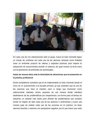 En cada una de mis intervenciones ante un grupo, busco en todo momento lograr
un vínculo de confianza con cada uno de los alumnos, teniendo como finalidad
crear un ambiente propicio de valores y aspectos positivos para mejorar la
adquisición de conocimientos durante mi estancia, de igual manera va de la mano
con la generación de ambientes de aprendizajes.
Actúa de manera ética ante la diversidad de situaciones que se presentan en
la práctica profesional
Dicha competencia considero que la eh implementado en todo momento desde el
inicio de mi acercamiento a la escuela primaria, ya que considero que es una de
las esencias que hace al maestro, pero si tengo que mencionar como
anteriormente realizaba dichos aspectos de una manera donde intentaba
deslindarme de las problemáticas por inexperiencia, con forme paso el tiempo eh
adquirido un carácter más fuerte para afrontar las problemáticas que sucedan
donde eh dejado de lado cada uno de los aprecios o sentimientos y busco una
manera justa de realizar cada una de las acciones en mi práctica, sin tener
alumnos favoritos o alumnos con perspectiva negativa, por lo que busco que cada
 