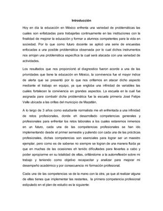 Introducción
Hoy en día la educación en México enfrenta una variedad de problemáticas las
cuales son enfatizadas para trabajarlas continuamente en las instituciones con la
finalidad de mejorar la educación y formar a alumnos competentes para la vida en
sociedad. Por lo que como futuro docente se aplicó una serie de encuestas
enfocadas a una posible problemática observada por lo cual dichos instrumentos
nos arrojan una problemática específica la cual será atacada con una variedad de
actividades.
Los resultados que nos proporcionó el diagnostico fueron acorde a una de las
prioridades que tiene la educación en México, la convivencia fue el mayor índice
de alerta que se presentó por lo que nos orillamos en atacar dicho aspecto
mediante el trabajo en equipo, ya que engloba una infinidad de variables las
cuales fortalecen la convivencia en grandes aspectos. La escuela en la cual fue
asignada para combatir dicha problemática fue la escuela primeria José Felipe
Valle ubicada a las orillas del municipio de Mazatlán.
A lo largo de 3 años como estudiante normalista me eh enfrentada a una infinidad
de retos profesionales, donde eh desarrollado competencias generales y
profesionales para enfrentar los retos laborales a los cuales estaremos inmersos
en un futuro, cada una de las competencias profesionales se han ido
implementando desde el primer semestre y puliendo con cada una de las prácticas
profesionales, dichas competencias son esenciales para lograr ser un maestro
ejemplar, pero como es de saberse no siempre se logran de una manera fluida ya
que en muchas de las ocasiones eh tenido dificultades para llevarlas a cabo y
poder apropiarme en su totalidad de ellas, orillándome a la autorreflexión sobre mi
trabajo y teniendo como objetivo recapacitar y analizar para mejorar mi
desempeño académico y por consecuencia mi formación profesional.
Cada una de las competencias va de la mano con la otra, ya que al realizar alguna
de ellas tienes que implementar las restantes, la primera competencia profesional
estipulado en el plan de estudio es la siguiente:
 