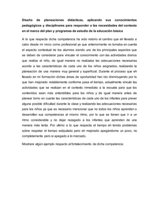 Diseño de planeaciones didácticas, aplicando sus conocimientos
pedagógicos y disciplinares para responder a las necesidades del contexto
en el marco del plan y programas de estudio de la educación básica
A lo que respecta dicha competencia ha sido notorio el cambio que eh llevado a
cabo desde mi inicio como profesional ya que anteriormente no tomaba en cuenta
el aspecto contextual de los alumnos siendo uno de los principales aspectos que
se deben de considerar para vincular el conocimiento con las actividades diarios
que realiza el niño, de igual manera no realizaba las adecuaciones necesarias
acorde a las características de cada uno de los niños asignados, realizando la
planeación de una manera muy general y superficial. Durante el proceso que eh
llevado en mi formación dichas áreas de oportunidad han ido disminuyendo por lo
que han mejorado notablemente conforme pasa el tiempo, actualmente vinculo las
actividades que se realizan en el contexto inmediato a la escuela para que los
contenidos sean más entendibles para los niños y de igual manera antes de
planear tomo en cuanta las características de cada uno de los infantes para prever
alguna posible dificultad durante la clase y realizando las adecuaciones necesarias
para los niños ya que es necesario mencionar que no todos los niños aprenden o
desarrollan sus competencias al mismo ritmo, por lo que se tienen que ir a un
ritmo considerable y no dejar rezagado a los infantes que aprenden de una
manera más lenta. Por ultimo a lo que respecta el tiempo eh tenido problemas
sobre respetar el tiempo estipulado pero eh mejorado apegándome un poco, no
completamente pero si apegado a lo marcado.
Mostrare algún ejemplo respecto al fortalecimiento de dicha competencia:
 