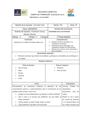 SECUENCIA DIDÁCTICA
CAMPO DE FORMACIÓN: Exploración de la
Naturaleza y la sociedad.
Nombre de la escuela: José Felipe Valle Sector: 056 Zona: 06
Clave: 25EPR0375S Nombre del practicante:
Castañeda Cruz Luis FernandoNombre del docente: Tita Miyoshi Vianney
Martínez Sánchez.
Bloque: V Grado: 1° Sesiones: Tiempo estimado:
Contenido:
Participo en el cuidado del lugar donde vivo.
Competencias:
 Relación entre la naturaleza y la
sociedad en el tiempo.
 Exploración de la naturaleza y la
sociedad en fuentes de información .
 Aprecio de sí mismo, de la naturaleza y
de la sociedad.
Aprendizaje esperado.
 Reconoce acciones que afectan la naturaleza y participa en actividades que contribuyen a
su cuidado.
Material didáctico
Para el alumno:
 Libro de texto
 Lápiz.
 Colores
 Cartulina
 Listón
Para el maestro:
 Proyector
 Libro de texto
Inicio. Evaluación.
Primeramente se comenzara mediante la obtención de los
conocimientos previos y cuestionamientos para la movilización de los
saberes sobre el tema, como lo es:
 ¿Cuáles son las problemáticas que afectan el medio ambiente?
 ¿De tu casa a la escuela que problemas vez que dañen el
medio ambiente?
 ¿Cómo ayudas a cuidar el lugar donde vivimos?
 ¿Qué problemas hay dentro de la escuela?
Técnica: Análisis de
desempeño
Instrumento: Lista de
cotejo.
Donde se van a tomar
en cuenta las acciones
y el reconocimiento de
las malas acciones que
 
