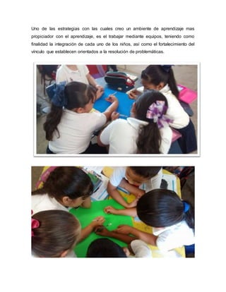 Uno de las estrategias con las cuales creo un ambiente de aprendizaje mas
propiciador con el aprendizaje, es el trabajar mediante equipos, teniendo como
finalidad la integración de cada uno de los niños, así como el fortalecimiento del
vínculo que establecen orientados a la resolución de problemáticas.
 