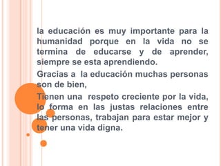 la educación es muy importante para la humanidad porque en la vida no se termina de educarse y de aprender, siempre se esta aprendiendo.Gracias a  la educación muchas personas son de bien, Tienen una  respeto creciente por la vida, lo forma en las justas relaciones entre las personas, trabajan para estar mejor y tener una vida digna.