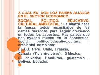 2.CUAL ES  SON LOS PAISES ALIADOS EN EL SECTOR ECONOMICO, SOCIAL, POLITICO, EDUCATIVO, CULTURAL,AMBIENTAL : La alanza hace la fuerza, todos necesitados de las demas personas para seguir creciendo en todos los aspectos.. Hay paises que nos ayudan mucho en lo economico, social, politico,educativo,cultural ,  ambiental  como son:EE.UU,  Perú,  Chile,  Francia,Canada  (Tlc entre otras),   S México, El salvador, Honduras, guatemala . Bolivia,  Ecuador.
