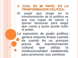 3. CUAL ES MI PAPEL EN LA TRANFORMACION POLITICA :El papel que tengo en la transformación de la política es que soy capaz de opinar y ejercer derechos para elegir que ,como y quien puede subir al poder.La expresión de poder político genera mejores frutos cuando da cuenta de un proceso previo de transformación cultural que utiliza la institucionalidad establecida para promover sus cambios