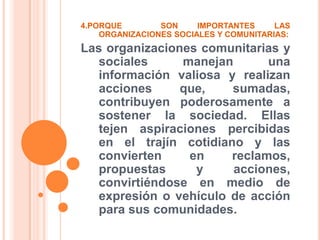 4.PORQUE  SON IMPORTANTES LAS ORGANIZACIONES SOCIALES Y COMUNITARIAS:Las organizaciones comunitarias y sociales manejan una información valiosa y realizan acciones que, sumadas, contribuyen poderosamente a sostener la sociedad. Ellas tejen aspiraciones percibidas en el trajín cotidiano y las convierten en reclamos, propuestas y acciones, convirtiéndose en medio de expresión o vehículo de acción para sus comunidades. 