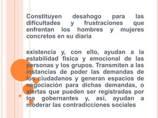 Constituyen desahogo para las dificultades y frustraciones que enfrentan los hombres y mujeres concretos en su diariaexistencia y, con ello, ayudan a la estabilidad física y emocional de las personas y los grupos. Transmiten a las instancias de poder las demandas de los ciudadanos y generan espacios de negociación para dichas demandas, o alertas que pueden ser registradas por los gobernantes y, así, ayudan a moderar las contradicciones sociales