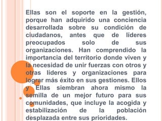 Ellas son el soporte en la gestión, porque han adquirido una conciencia desarrollada sobre su condición de ciudadanos, antes que de líderes preocupados solo de sus organizaciones. Han comprendido la importancia del territorio donde viven y la necesidad de unir fuerzas con otros y otras líderes y organizaciones para lograr más éxito en sus gestiones. Ellos y Ellas siembran ahora mismo la semilla de un mejor futuro para sus comunidades, que incluye la acogida y estabilización de la población desplazada entre sus prioridades. 