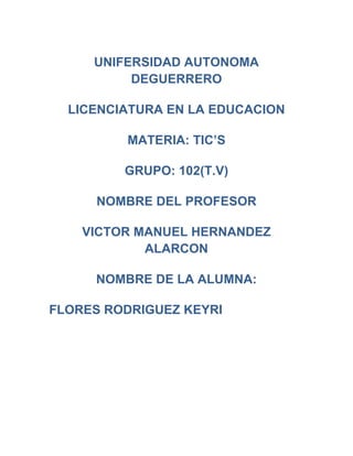 UNIFERSIDAD AUTONOMA
          DEGUERRERO

  LICENCIATURA EN LA EDUCACION

         MATERIA: TIC’S

         GRUPO: 102(T.V)

      NOMBRE DEL PROFESOR

    VICTOR MANUEL HERNANDEZ
            ALARCON

     NOMBRE DE LA ALUMNA:

FLORES RODRIGUEZ KEYRI
 