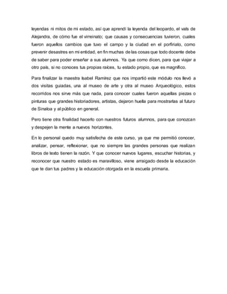 leyendas ni mitos de mi estado, así que aprendí la leyenda del leopardo, el vals de
Alejandra, de cómo fue el virreinato; que causas y consecuencias tuvieron, cuales
fueron aquellos cambios que tuvo el campo y la ciudad en el porfiriato, como
prevenir desastres en mi entidad, en fin muchas de las cosas que todo docente debe
de saber para poder enseñar a sus alumnos. Ya que como dicen, para que viajar a
otro país, si no conoces tus propias raíces, tu estado propio, que es magnífico.
Para finalizar la maestra Isabel Ramírez que nos impartió este módulo nos llevó a
dos visitas guiadas, una al museo de arte y otra al museo Arqueológico, estos
recorridos nos sirve más que nada, para conocer cuales fueron aquellas piezas o
pinturas que grandes historiadores, artistas, dejaron huella para mostrarlas al futuro
de Sinaloa y al público en general.
Pero tiene otra finalidad hacerlo con nuestros futuros alumnos, para que conozcan
y despejen la mente a nuevos horizontes.
En lo personal quedo muy satisfecha de este curso, ya que me permitió conocer,
analizar, pensar, reflexionar, que no siempre las grandes personas que realizan
libros de texto tienen la razón. Y que conocer nuevos lugares, escuchar historias, y
reconocer que nuestro estado es maravilloso, viene arraigado desde la educación
que te dan tus padres y la educación otorgada en la escuela primaria.
 