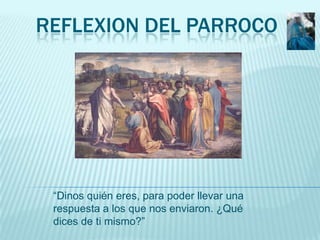 REFLEXION DEL PARROCO




 “Dinos quién eres, para poder llevar una
 respuesta a los que nos enviaron. ¿Qué
 dices de ti m...
