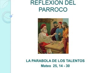 REFLEXION DEL
   PARROCO




LA PARABOLA DE LOS TALENTOS
       Mateo 25, 14 - 30
 