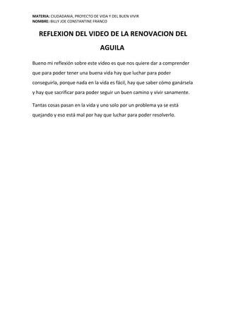 MATERIA: CIUDADANIA, PROYECTO DE VIDA Y DEL BUEN VIVIR
NOMBRE: BILLY JOE CONSTANTINE FRANCO
REFLEXION DEL VIDEO DE LA RENOVACION DEL
AGUILA
Bueno mi reflexión sobre este video es que nos quiere dar a comprender
que para poder tener una buena vida hay que luchar para poder
conseguirla, porque nada en la vida es fácil, hay que saber cómo ganársela
y hay que sacrificar para poder seguir un buen camino y vivir sanamente.
Tantas cosas pasan en la vida y uno solo por un problema ya se está
quejando y eso está mal por hay que luchar para poder resolverlo.
 