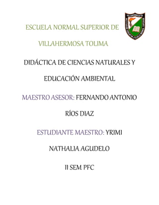 ESCUELA NORMAL SUPERIOR DE
VILLAHERMOSA TOLIMA
DIDÁCTICA DE CIENCIAS NATURALES Y
EDUCACIÓN AMBIENTAL
MAESTROASESOR: FERNANDOANTONIO
RÍOS DIAZ
ESTUDIANTE MAESTRO: YRIMI
NATHALIA AGUDELO
II SEM PFC
 