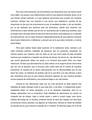 Día a día como personas nos encontramos con situaciones que nos hacen crecer
como tales, nos ayuda a que reflexionemos sobre lo que estamos haciendo ahora, en lo
que hemos venido haciendo y lo que estamos provocando que suceda con nuestras
acciones, siempre hay una reacción a una acción que realizamos, muchas de las
situaciones en las que nos encontramos es por el resultado de ellas, y tal vez también
por la las actitudes que tenemos ante las escenarios. Desde que nacemos nos
enfrentarnos a retos difíciles que tal vez no recordemos por la edad que tenemos, pero
el simple hecho de estar sobre la fase de la tierra los seres vivos estamos en un planeta
de sobrevivencia, así en cada momento independientemente de que estemos haciendo
sería bueno detenernos a reflexionar y pensar que es lo que estoy haciendo y a donde
quiero llegar.
Pero para realizar todas estas acciones no lo realizamos solos, siempre y en
cada momento estamos rodeadas de personas que en ocasiones comparten los
mismos gustos que nosotros, pero en otras no así que como parte de esta sociedad
tenemos que acoplarnos y respetar sus formas de pensar, de actuar etc., las relaciones
que vamos generando deben ser sanas y en armonía para poder tener una mejor
interacción. El tacto que demostramos en cada actitud, en la mayoría de las veces tiene
que ver con la situación que lo provoca, pero sobre todo por el control de nuestras
emociones, la mayoría de la veces reaccionamos con la intencionalidad que se nos
dicen las cosas, no tratamos de analizar qué es lo que llevo a la otra persona a decir
ese comentario sino que en ese instante atacamos dejando ver que nosotros también
somos capaces de enfrentarlos y que podemos llegar a ser más fuertes.
Cuando te vas relacionado cada vez con más personas se debe adquirir esa
habilidad de saber distinguir entre lo que está bien o mal decir, o simplemente actuar,
respetando ideas, en casos apoyarlas y si lo es necesario mejorarlas, pero en un
trabajo colaborativo con el compañero. Esta habilidad de relacionarse se suscita en
cualquier tipo de trabajo, lugar a donde vayas y hasta tu propio hogar, pero ahora
hablare del trabajo de un docente, profesión donde se tiene que trabajar con todo tipos
de personas chicos, grandes y ya algunos ya mayorcitos; siempre en todas las edades
se estudia así es que el alumno necesita de un maestro. El docente juega con el rol de
 