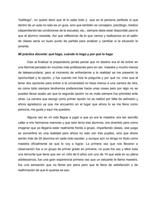 “todólogo”, no quiere decir que él lo sabe todo y que es la persona perfecta si que
dentro de un aula no solo es un guía, sino que también es consejero, psicólogo, medico
(dependiendo las condiciones de la escuela), etc., siempre debe estar disponible para lo
que el alumno necesite. Así que reflexionar de lo que vamos y realizamos en el salón
de clases sería un buen punto de partida para analizar y cambiar si la situación lo
amerita.
Mi práctica docente: qué hago, cuándo lo hago y por qué lo hago
Casi al finalizar la preparatoria jamás pensé que mi destino era el de entrar en
una Normal pensaba en muchas más profesiones pero en ser, maestra y mucho menos
de telesecundaria, pero al momento de enfrentarme a la realidad se me presento la
oportunidad y la opción, y fue cuando me hice la pregunta y por qué no; creo que el
tener dos opciones para entrar a la universidad no hace menos a una carrera de otra,
es como todo siempre tendremos preferencias hacia unas cosas pero por algo no se
pueden llevar acabo así que la segunda opción no es mala siempre fue prioridad ante
otras. La carrera que escogí como primer opción no se realizó por falta de admisión y
ahora agradezco ya que me encuentro en el lugar que ahora lo se me llena como
persona, me gusta y aquí me quedare.
Alguna vez en mi vida llegue a jugar a que yo era la maestra, era tan sencillo
callar a mis hermanos menores y que solo tenía tres alumnos, era divertido pero como
imaginar que yo llegaría estar realmente frente a grupo, impartiendo clases, ese juego
se convertiría en una realidad pero ahora no solo con tres pupilos, sino que ahora
serían más de 20 alumnos en cada ciclo escolar, y aunque aún no tenga mi título como
maestra oficialmente sé que lo voy a lograr. La primera vez que nos llevaron a
observación fue a un grupo de primer grado en primaria, no pues los vez y ellos toda
una ternurita que tiene que ver un niño de 6 años con uno de 14 que está en su plena
adolescencia, fue una gran experiencia primera vez que un estuante te llama maestra,
fue una sensación que no lloras por pena pero que te llena de satisfacción y de
reafirmación de que lo quieres es eso.
 