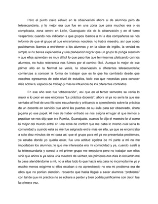 Pero el punto clave estuvo en la observación ahora si de alumnos pero de
telesecundaria, y lo mejor era que fue en una zona que para muchos era o es
complicada, zona centro en León, Guanajuato día de la observación y en el turno
vespertino; cuando nos indicaron a que grupos íbamos a mí a dos compañeras se nos
informó de que el grupo al que entraríamos nosotros no había maestro, así que como
pudiéramos íbamos a entretener a los alumnos y en la clase de inglés, la verdad es
simple si no tienes experiencia y una planeación lograr que un grupo te ponga atención
y que ellos aprendan es muy difícil lo que paso fue que terminamos platicando con los
alumnos, no hubo relevancia nos fuimos por el camino fácil. Aunque lo mejor de ese
primer año en la Normal se venía, la observación a diferentes telesecundaria;
comienzas a conocer la forma de trabajar que es lo que ha cambiado desde que
nosotros egresamos de este nivel de estudios, todo eso que necesitas para conocer
más sobre tu espacio de trabajo y más la influencia de los diferentes contextos.
En ese año solo fue “observación”, así que en el tercer semestre se venía lo
mejor o lo peor en ese entonces “La práctica docente”, ahora si ya no sería la que me
sentaba al final de una fila solo escuchando y criticando o aprendiendo sobre la práctica
de un docente en servicio que abrió las puertas de su aula para ser observado, ahora
jugaría yo ese papel. Al mes de haber entrado se nos asigna el lugar al que iremos a
practicar se nos dijo que era Romita, Guanajuato, cuando lo dijo el maestro lo vi como
lo mejor del mundo entre en una zona de confort que me daba lo mismo cual seria la
comunidad y cuando esta se me fue asignada entre más en ella, ya que se encontraba
a solo diez minutos de mi casa así que el grupo para mí ya no presentaba problemas,
ya estaba donde yo quería estar, fue una actitud egoísta de mi parte a mí no me
importaban los alumnos, lo que me interesaba era mi comodidad y ya, cuando asistí a
la telesecundaria y conocí a mi primer grupo me emocione pero no trabajar con ellos
sino que ahora si ya sería una maestra de verdad, los primeros dos días lo recuerdo me
la pase atendiéndome a mí, no a ellos todo lo que hacía era para no incomodarme yo y
mucho menos exigirme si ellos estaban o no aprendiendo no era mi problema era de
ellos que no ponían atención, recuerdo que hasta llegue a sacar alumnos “problema”
con tal de que mi practica no se echara a perder y bien podría justificarme con decir: fue
la primera vez.
 