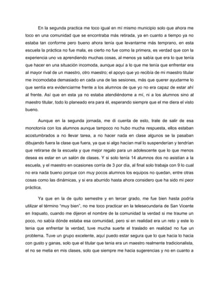 En la segunda practica me toco igual en mí mismo municipio solo que ahora me
toco en una comunidad que se encontraba más retirada, ya en cuanto a tiempo ya no
estaba tan conforme pero bueno ahora tenía que levantarme más temprano, en esta
escuela la práctica no fue mala, es cierto no fue como la primera, es verdad que con la
experiencia uno va aprendiendo muchas cosas, al menos ya sabía que era lo que tenía
que hacer en una situación incomoda, aunque aquí a lo que me tenía que enfrentar era
al mayor rival de un maestro, otro maestro; el apoyo que yo recibía de mi maestro titular
me incomodaba demasiado en cada una de las sesiones, más que querer ayudarme lo
que sentía era evidenciarme frente a los alumnos de que yo no era capaz de estar ahí
al frente. Así que en esta ya no estaba atendiéndome a mí, ni a los alumnos sino al
maestro titular, todo lo planeado era para él, esperando siempre que el me diera el visto
bueno.
Aunque en la segunda jornada, me di cuenta de esto, trate de salir de esa
monotonía con los alumnos aunque tampoco no hubo mucha respuesta, ellos estaban
acostumbrados a no llevar tarea, a no hacer nada en clase algunos se la pasaban
dibujando fuera la clase que fuera, ya que si algo hacían mal lo suspenderían y tendrían
que retirarse de la escuela y que mejor regalo para un adolescente que lo que menos
desea es estar en un salón de clases. Y si solo tenía 14 alumnos dos no asistían a la
escuela, y el maestro en ocasiones corría de 3 por día, al final solo trabaja con 9 lo cual
no era nada bueno porque con muy pocos alumnos los equipos no quedan, entre otras
cosas como las dinámicas, y si era aburrido hasta ahora considero que ha sido mi peor
práctica.
Ya que en la de quito semestre y en tercer grado, me fue bien hasta podría
utilizar el término “muy bien”, no me toco practicar en la telesecundaria de San Vicente
en Irapuato, cuando me dijeron el nombre de la comunidad la verdad si me traume un
poco, no sabía dónde estaba esa comunidad, pero si en realidad era un reto y este lo
tenia que enfrentar la verdad, tuve mucha suerte el traslado en realidad no fue un
problema. Tuve un grupo excelente, aquí puedo estar segura que lo que hacia lo hacia
con gusto y ganas, solo que el titular que tenia era un maestro realmente tradicionalista,
el no se metia en mis clases, solo que siempre me hacia sugerencias y no en cuanto a
 
