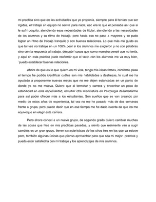 mi practica sino que en las actividades que yo proponía, siempre para él tenían que ser
rígidas, el trabajo en equipo no servía para nada, eso era lo que él pensaba así que si
le sufrí poquito, atendiendo esas necesidades de titular, atendiendo a las necesidades
de los alumnos y su ritmo de trabajo, pero hasta eso no paso a mayores y se pudo
lograr un ritmo de trabajo tranquilo y con buenas relaciones. Lo que más me gusto es
que tal vez no trabaje en un 100% peor si los alumnos me exigieron y no con palabras
sino con la respuesta al trabajo, descubrí cosas que como maestra pensé que no tenía,
y aquí en esta práctica pude reafirmar que el tacto con los alumnos me va muy bien,
´puedo establecer buenas relaciones.
Ahora de que es lo que quiero en mi vida, tengo mis ideas firmes, conforme pasa
el tiempo he podido identificar cuáles son mis habilidades y destrezas, lo cual me ha
ayudado a proponerme nuevas metas que no me dejen estancadas en un punto de
donde ya no me mueva. Quiero que al terminar y carrera y encontrar un poco de
estabilidad en esta especialidad, estudiar otra licenciatura en Psicología desarrollarme
para así poder ofrecer más a los estudiantes. Son sueños que se van creando por
medio de estos años de experiencia, tal vez no me he pasado más de dos semanas
frente a grupo, pero puedo decir que en ese tiempo me he dado cuenta de que no me
equivoque en elegir esta carrera.
Pero ahora conocí a un nuevo grupo, de segundo grado quiero cambiar muchas
de las cosas que hice en mis practicas pasadas, y siento que realmente van a sugir
cambios es un gran grupo, tienen características de los otros tres en los que ya estuve
pero, también algunas únicas que pienso aprovechar para que sea mi mejor practica y
pueda estar satisfecha con mi trabajo y los aprendizajes de mis alumnos.
 