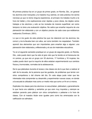 2
Mi primera práctica fue en un grupo de primer grado, en Romita, Gto., en general
los alumnos eran tranquilos y la maestra muy estricta, en esta práctica me sentía
nerviosa ya que no tenía ninguna experiencia, al principio me trababa mucho a la
hora de hablar y mis explicaciones eran rápidas y poco claras, les dejaba varios
trabajos a los alumnos y solo se los revisaba de manera superficial, así como
tampoco no tena una evaluación objetiva. No sabía que enseñar requería de una
planeación tan elaborada y con un objetivo preciso de cada cosa que estábamos
realizando (Tomlinson, 2001).
Lo que si me gusto de esta práctica fue que me relacioné con los alumnos, los
conocí y me la llevaba bien con ellos, así como también me respetaban. También
aprendí dos elementos que son importantes para enseñar algo a alguien: una
planeación bien elaborada y reflexionada y el uso de materiales educativos.
Ya en el siguiente semestre practiqué en un grupo de segundo grado, en Romita,
Gto., este puedo decir que ha sido el gran reto que he tenido en el transcurso de
mi carrera, ya que era un grupo con 35 alumnos, 17 hombres y 18 mujeres, los
cuales puedo decir que la mayoría de ellos estaban experimentando sus cambios
físicos y hormonales, normales de la adolescencia.
De lo que platicaban durante el receso o las clases era de lo que iban a realizar al
salir de la escuela, de la persona que les gustaba, de problemas que tenían con
otros compañeros o del chisme del día. En esta etapa pude notar que les
interesaba más comprender su desarrollo y experimentar nuevas cosas, en donde
a la escuela la utilizaban mas como un medio más que como un fin en sí misma.
Explicaba mis clases pero los alumnos no escuchaban, platicaban y generalmente
lo que hacía era callarlos y sentarlos ya que eran muy inquietos y siempre se
estaban parando para platicar con otros compañeros o pelearse a la hora de
clases. Con el maestro titular eran iguales pero como los amenazaba con la
calificación se calmaban.
 