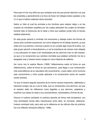 3
Pero para mí fue muy difícil ya que contados eran los que ponían atención a lo que
les enseñaba y generalmente a la hora de hacer los trabajos todos copiaban a los
3 o 4 que si habían realizado dicha actividad.
Había un líder el cual los animaba a los hombres para realizar relajo y en las
mujeres se mandaban papelitos por los cuales platicaban los cuales se lanzaban
durante todo el transcurso de la clase y otros que estaban juntas todo el tiempo
estaban platicando.
En este grupo aprendí a controlar mis emociones y trabajar sobre mis formas de
actuar para controlar situaciones, así como relajarme en el trabajo docente, ya que
antes era muy estricta y nerviosa cuando no se cumplía algo al pie de la letra, con
este grupo aprendí a tranquilizarme y a ver la enseñanza de manera más relajada
y una educación en base a las necesidades de los alumnos mas no del maestro,
ya que si no comprendía sus cambios normales que estaban sufriendo me iba a
desgastar mas y hubiera hecho corajes en vano tratando de callarlos.
Así como nos lo explica Manen (1998) “reflexionamos sobre la forma en que
reflexionamos, sobre la forma en que teorizamos para llegar a una comprensión
más autorreflexiva da la naturaleza del conocimiento, y para saber cómo funciona
este conocimiento y cómo puede aplicarse a la comprensión activa de nuestra
acción práctica.
Ya que si hubiera seguido actuando de la misma manera imponente, callándolos y
haciendo corajes, iba yo a ser la mala, que no comprendía a los alumnos, así que
el maestro debe de reflexionar como llegarles a sus alumnos, adaptarse y
modificar sus clases en base a sus características, necesidades y formas de ser.
Chance si hubiera cambiado mi práctica docente de forma más kinestesica, con
mas actividades donde ellos interactuaran entre ellos, se movieran, platicaran,
hubiera cambiado todo, pero esto ya lo reflexione en los últimos días de práctica,
fue una reflexión retroactiva (Manen, 1998).
 
