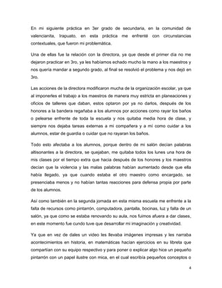 4
En mi siguiente práctica en 3er grado de secundaria, en la comunidad de
valencianita, Irapuato, en esta práctica me enfrenté con circunstancias
contextuales, que fueron mi problemática.
Una de ellas fue la relación con la directora, ya que desde el primer día no me
dejaron practicar en 3ro, ya les habíamos echado mucho la mano a los maestros y
nos quería mandar a segundo grado, al final se resolvió el problema y nos dejó en
3ro.
Las acciones de la directora modificaron mucha de la organización escolar, ya que
al imponerles el trabajo a los maestros de manera muy estricta en planeaciones y
oficios de talleres que daban, estos optaron por ya no darlos, después de los
honores a la bandera regañaba a los alumnos por acciones como rayar los baños
o pelearse enfrente de toda la escuela y nos quitaba media hora de clase, y
siempre nos dejaba tareas externas a mi compañera y a mí como cuidar a los
alumnos, estar de guardia o cuidar que no rayaran los baños.
Todo esto afectaba a los alumnos, porque dentro de mi salón decían palabras
altisonantes a la directora, se quejaban, me quitaba todos los lunes una hora de
mis clases por el tiempo extra que hacia después de los honores y los maestros
decían que la violencia y las malas palabras habían aumentado desde que ella
había llegado, ya que cuando estaba el otro maestro como encargado, se
presenciaba menos y no habían tantas reacciones para defensa propia por parte
de los alumnos.
Así como también en la segunda jornada en esta misma escuela me enfrente a la
falta de recursos como pintarrón, computadora, pantalla, bocinas, luz y falta de un
salón, ya que como se estaba renovando su aula, nos fuimos afuera a dar clases,
en este momento fue cundo tuve que desarrollar mi imaginación y creatividad.
Ya que en vez de dales un video les llevaba imágenes impresas y les narraba
acontecimientos en historia, en matemáticas hacían ejercicios en su libreta que
compartían con su equipo respectivo y para poner o explicar algo hice un pequeño
pintarrón con un papel ilustre con mica, en el cual escribía pequeños conceptos o
 