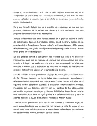 5
símbolos, hacía dinámicas. En lo que si tuve muchos problemas fue en la
comprensión ya que muchos eran visuales y la distracción, ya que como no había
paredes volteaban a cualquier ruido o por el olor de la comida, ya que la tiendita
estaba detrás de ellos.
En lo que también trabaje fue en la cuestión de evaluación, ya que era más
profunda, trabajaba en los errores que tenían y a cada alumno le daba una
pequeña retroalimentación de su desempeño.
Aunque cabe destacar que en la práctica pasada, en el grupo de 2do me di cuenta
del problema que tuve con la evaluación así que decidí mejorar y trabajar en ella
en esta práctica. En este caso fue una reflexión anticipada (Manen, 1998), ya que
reflexione en segundo grado, para fijarme en la siguiente jornada, en este caso en
tercer grado, en donde la aplique.
En esta práctica aprendí a trabajar con los recursos que tenia a mi alcance e
ingeniármelas para dar las materias de manera que comprendieran, así como
también a trabajar con problemas externos en este caso con lo sucedido con
directora y aprendí que la evaluación es más que un número es una forma de
aprender de los errores y darles un seguimiento para mejorar.
En este semestre me tocó practicar en un grupo de primer grado, en la comunidad
de San Vicente, Irapuato, en donde todas estas experiencias, aprendizajes y
reflexiones hechas durante el trascurso de estos 3 años, pienso aplicarlas en mi
siguiente práctica docente en cuanto a: la evaluación, factores externos, recursos,
interacción con los docentes, convivir con los cambios de los adolescentes,
planeación, seguridad, estrategias y diversas habilidades desarrolladas durante
este transcurso, todo esto se logró gracias a la reflexión anticipada y esta se
alcanzó mediante la ayuda de la reflexión retroactiva (Manen, 1998).
También pienso platicar con cada uno de los alumnos y conocerlos mejor, así
como realizar las clases para los alumnos y no para mí, se debe de pensar en sus
necesidades, características y gustos al momento de dar las clases, pero antes de
ello se les debe de motivar, sino nada de esto serviría.
 